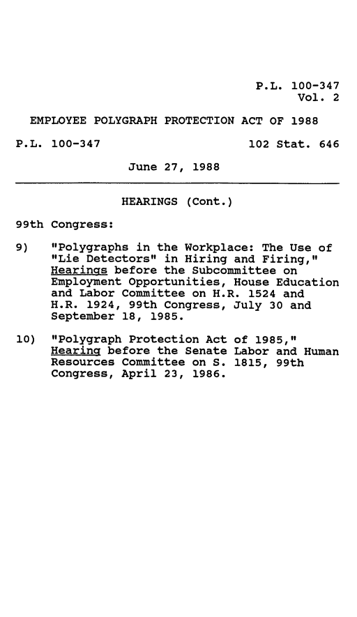 handle is hein.leghis/emplyg0002 and id is 1 raw text is: P.L. 100-347
Vol. 2
EMPLOYEE POLYGRAPH PROTECTION ACT OF 1988
P.L. 100-347                     102 Stat. 646
June 27, 1988
HEARINGS (Cont.)
99th Congress:
9)   Polygraphs in the Workplace: The Use of
Lie Detectors in Hiring and Firing,
Hearings before the Subcommittee on
Employment Opportunities, House Education
and Labor Committee on H.R. 1524 and
H.R. 1924, 99th Congress, July 30 and
September 18, 1985.
10) Polygraph Protection Act of 1985,
Hearing before the Senate Labor and Human
Resources Committee on S. 1815, 99th
Congress, April 23, 1986.


