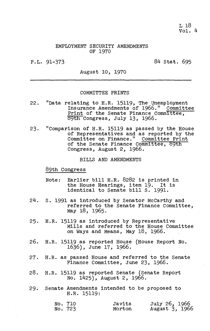 handle is hein.leghis/empsca0004 and id is 1 raw text is: 


                                                 L 18
                                                 Vol. 4

        EMPLOYMENT  SECURITY AMENDMENTS
                    OF 1970

P.L. 91-373                              84 Stat. 695

                August  10, 1970


                COMMITTEE  PRINTS

22.   Data relating to H.R. 15119, The Unemployment
             Insurance Amendments of 1966.  Committee
             Print of the Senate Finance Committee,
             59th Congress, July 13, 1966.

23.   Comparison of H.R. 15119 as passed by the House
            of Representatives and  as reported by the
            Committee  on Finance.  Committee Print
            of the Senate Finance  Committee, 89th
            Congress, August 2,  1966.

                BILLS AND AMENDMENTS
     89th Congress

     Note:  Earlier bill H.R. 8282 is printed  in
            the House Hearings, item  19.  It is
            identical to Senate bill S.  1991.

24.  S. 1991 as introduced by Senator McCarthy and
            referred to the Senate Finance Committee,
            May 18, 1965.

25.  H.R. 15119 as introduced by Representative
            Mills and referred to the House Committee
            on Ways and Means, May 18, 1966.

26.  H.R. 15119 as reported House  (House Report No.
            1636), June 17, 1966.

27.  H.R. as passed House and referred to the Senate
            Finance Committee, June 23, 1966.

28.  H.R. 15119 as reported Senate  (Senate Report
            No. 1425), August 2, 1966.

29.  Senate Amendments intended to be proposed to
            H.R. 15119:

        No. 710            Javits      July 26, 1966
        No. 723            Morton      August 3, 1966


