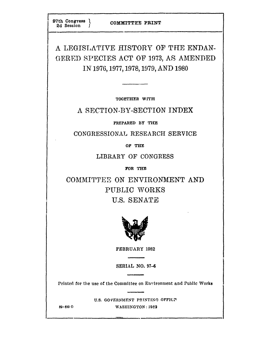 handle is hein.leghis/endspces0001 and id is 1 raw text is: 97th Congress
2d Session    I

COMMITTEE PRINT

A LEGISLATIVE HISTORY OF TIE ENDAN-
GERED SPECIES ACT OF 1973, AS AMENDED
IN 1976, 1977, 1978, 1979, AND 1980
TOGETHIR WITH
A SECTION-BY-SECTION INDEX
PREPARED BY THE
CONGRESSIONAL RESEARCH SERVICE
OF TE
LIBRARY OF CONGRESS
FOR THE
COMMITTEE ON ENVIRONMENT AND
PUBLIC WORKS
U.S. SENATE

FEBRUARY 1982
SERIAL NO. 97-6
Printed for the use of the Committee on En'ironment and Public Works
U.S. GOVERNMENT PRTNTING OFFICIn
8-6900               WASHINGTON: 1982

m


