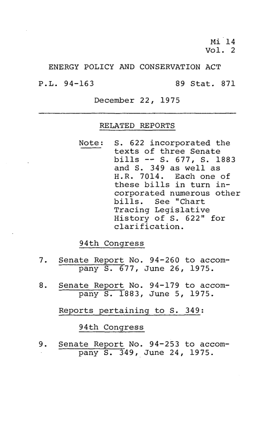 handle is hein.leghis/engpca0002 and id is 1 raw text is: 



                                  Mi 14
                                  Vol. 2

  ENERGY POLICY AND CONSERVATION ACT

P.L. 94-163                89 Stat. 871

           December 22, 1975


           RELATED REPORTS

        Note: S. 622 incorporated the
               texts of three Senate
               bills -- S. 677, S. 1883
               and S. 349 as well as
               H.R. 7014. Each one of
               these bills in turn in-
               corporated numerous other
               bills. See Chart
               Tracing Legislative
               History of S. 622 for
               clarification.

        94th Congress

7. Senate Report No. 94-260 to accom-
        pany S. 677, June 26, 1975.

8. Senate Report No. 94-179 to accom-
        pany S. 1883, June 5, 1975.

    Reports pertaining to S. 349:

        94th Congress

9. Senate Report No. 94-253 to accom-
        pany S. 349, June 24, 1975.


