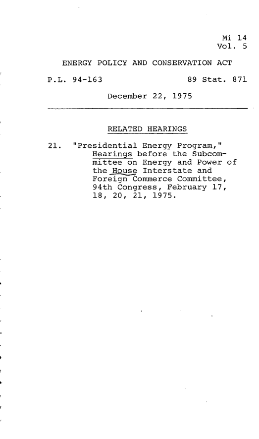 handle is hein.leghis/engpca0005 and id is 1 raw text is: 



                                   Mi 14
                                   Vol. 5

   ENERGY POLICY AND CONSERVATION ACT

P.L. 94-163                 89 Stat. 871

            December 22, 1975



            RELATED HEARINGS

21. Presidential Energy Program,
         Hearings before the Subcom-
         mittee on Energy and Power of
         the House Interstate and
         Foreign Commerce Committee,
         94th Congress, February 17,
         18, 20, 21, 1975.


