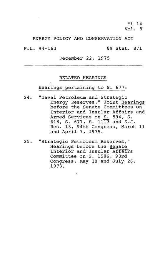 handle is hein.leghis/engpca0008 and id is 1 raw text is: 



                                   Mi 14
                                   Vol. 8

   ENERGY POLICY AND CONSERVATION ACT

P.L. 94-163                 89 Stat. 871

            December 22, 1975



            RELATED HEARINGS

     Hearings pertaining to S. 677:

24. Naval Petroleum and Strategic
         Energy Reserves, Joint Hearings
         before the Senate Committees on
         Interior and Insular Affairs and
         Armed Services on S. 594, S.
         618, S. 677, S. 111- and S.J.
         Res. 13, 94th Congress, March 11
         and April 7, 1975.

25. Strategic Petroleum Reserves,
         Hearings before the Senate
         Interior and Insular Affairs
         Committee on S. 1586, 93rd
         Congress, May 30 and July 26,
         1973.


