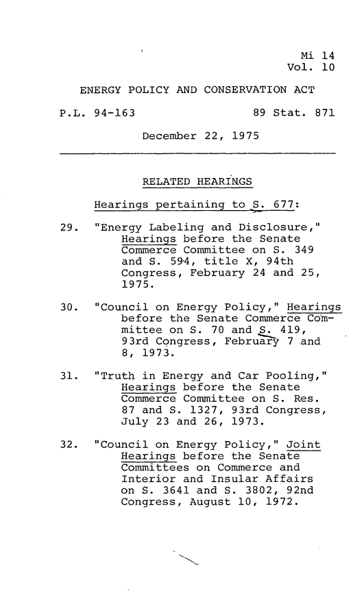 handle is hein.leghis/engpca0010 and id is 1 raw text is: 



                                   Mi 14
                                 Vol. 10

   ENERGY POLICY AND CONSERVATION ACT

P.L. 94-163                 89 Stat. 871

            December 22, 1975



            RELATED HEARINGS

     Hearings pertaining to S. 677:

29. Energy Labeling and Disclosure,
         Hearings before the Senate
         Commerce Committee on S. 349
         and S. 594, title X, 94th
         Congress, February 24 and 25,
         1975.

30. Council on Energy Policy, Hearings
         before the Senate Commerce Com-
         mittee on S. 70 and S. 419,
         93rd Congress, February 7 and
         8, 1973.

31. Truth in Energy and Car Pooling,
         Hearings before the Senate
         Commerce Committee on S. Res.
         87 and S. 1327, 93rd Congress,
         July 23 and 26, 1973.

32. Council on Energy Policy, Joint
         Hearings before the Senate
         Committees on Commerce and
         Interior and Insular Affairs
         on S. 3641 and S. 3802, 92nd
         Congress, August 10, 1972.


