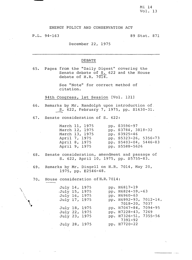 handle is hein.leghis/engpca0013 and id is 1 raw text is: 
Mi 14
Vol. 13


ENERGY POLICY AND CONSERVATION ACT


P.L. 94-163


89 Stat. 871


December 22, 1975


                    DEBATE

65. Pages from the Daily Digest covering the
           Senate debate of S. 622 and the House
           debate of H.R. 7014.

           See Note for correct method of
           citation.

     94th Congress, 1st Session [Vol. 121]

66. Remarks by Mr. Randolph upon introduction of
           S. 622, February 7, 1975, pp. S1630-31.

67. Senate consideration of S. 622:


March 11, 1975
March 12, 1975
March 13, 1975
April 7, 1975
April 8, 1975
April 9, 1975


pp. S3596-97
pp. S3784, 3818-32
pp. S3925-46
pp. S5323-26, 5356-73
pp. S5403-04, 5446-83
pp. S5588-5626


68. Senate consideration, amendment and passage of
           S. 622, April 10, 1975, pp. S5755-83.
69. Remarks by Mr. Dingell on H.R. 7014, May 20,
           1975, pp. E2546-48.

70. House consideration ofH.R. 7014:


July
-July
July
July

July
July
July


14,
15,
16,
17,

18,
22,
23,


1975
1975
1975
1975

1975
1975
1975


July 28, 1975


pp. H6817-19
pp. H6824-59,-63
pp. H6960-63
pp. H6992-93, 7012-14,
     7018-20, 7037
pp. H7047-84, 7094-95
pp. H7228-43, 7269
pp. H7326-51, 7355-56
     7391-92
pp. H7720-22


