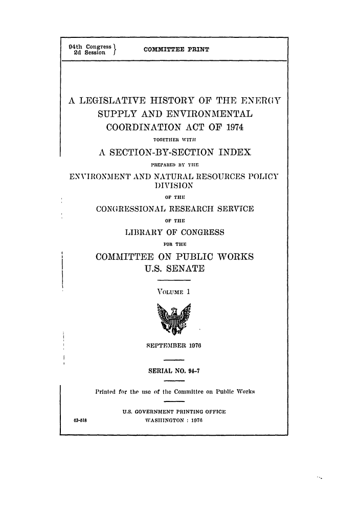 handle is hein.leghis/enrgysp0001 and id is 1 raw text is: 94th Congress I  COMMITTEE PRINT
2d Session J
A LEGISLATIVE HISTORY OF THE ENER0Y
SUPPLY AND ENVIRONMENTAL
COORDINATION ACT OF 1974
TOOETIIEIR WITH
A SECTION-BY-SECTION INDEX
PREPARED lY TIE
ENVIRONMENT AND NATURAL RESOURCES POLICY
DIVISION
OF THE
CONGRESSIONAL RESEARCH SERVICE
OF TIE
LIBRARY OF CONGRESS
FOIl THE
COMMITTEE ON PUBLIC WORKS
U.S. SENATE
VOLUM 3E 1
SEPTEMBER 1976
SERIAL NO. 94-7
Printed for the use of the Committee on Public Works
U.S. GOVERNMENT PRINTING OFFICE
63--818         WASHINGTON : 1970


