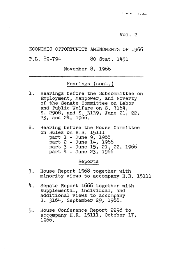 handle is hein.leghis/eoppam0002 and id is 1 raw text is: Vol. 2
ECONOMIC OPPORTUNITY AMENDMENTS OF 1966
P.L. 89-794          80 Stat. 1451
November 8, 1966
Hearings (cont.)
1. Hearings before the Subcommittee on
Employment, Manpower, and Poverty
of the Senate Committee on Labor
and Public Welfare on S. 3164,
S. 2908, and S. 3139, June 21, 22,
23, and 24, 1966.
2. Hearing before the House Committee
on Rules on H.R. 15111
part 1 - June 9  1966
part 2 - June 14, 1966
part 3 - June 15, 21, 22, 1966
part 4 - June 23, 1966
Reports
3. House Report 1568 together with
minority views to accompany H.R. 15111
4. Senate Report 1666 together with
supplemental, individual, and
additional views to accompany
S. 3164, September 29, 1966.
5. House Conference Report 2298 to
accompany H.R. 15111, October 17,
1966.

I  -  V  I  , _.


