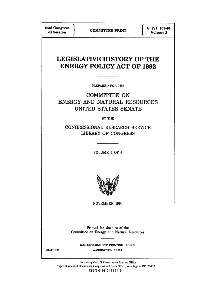 handle is hein.leghis/eplicy0002 and id is 1 raw text is: 103id Congress  }               S. Prt. 103-91
2d Session   COMMITTEE PRINT    Volume 2
LEGISLATIVE HISTORY OF THE
ENERGY POLICY ACT OF 1992
PREPARED FOR THE
COMMITTEE ON
ENERGY AND NATURAL RESOURCES
UNITED STATES SENATE
BY TIE
CONGRESSIONAL RESEARCH SERVICE
LIBRARY OF CONGRESS

VOLUME 2 OF 6

NOVEMBER 1994
Printed for the use of the
Committee on Energy and Natural Resources

U.S. GOVERNMENT PRINTING OFFICE
WASHINGTON : 1994

84-331 CC

For sale by Ihe U.S. Govemnient Prinling Office
Superintendent of Documnenti. Congressional Sales Office, Washinglon, DC 20402
ISBN 0-16-046154-5


