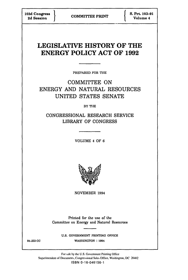 handle is hein.leghis/eplicy0004 and id is 1 raw text is: 103d Congress     I  P         S. Prt. 103-91
2d Session   COMMITTEE PRIN    Volume 4
LEGISLATIVE HISTORY OF THE
ENERGY POLICY ACT OF 1992
PREIIARED FOR TIIE
COMMITTEE ON
ENERGY AND NATURAL RESOURCES
UNITED STATES SENATE
BY TIE
CONGRESSIONAL RESEARCH SERVICE
LIBRARY OF CONGRESS

VOLUME 4 OF 6

NOVEMBER 1994
Printed for the use of the
Committee on Energy and Natural Resources

U.S. GOVERNMENT PRINTING OFFICE
WASHINGTON : 1994

84-333 CC

For sale by the U.S. Government Printing Office
Superintendent of Documents, Congressional Sales Office, Washington, DC 20402
ISBN 0-16-046156-1


