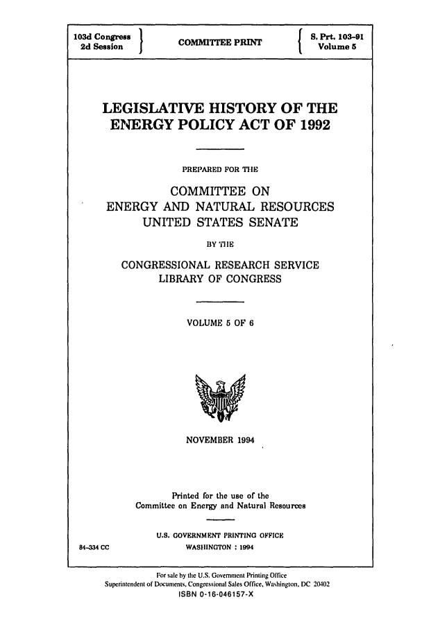handle is hein.leghis/eplicy0005 and id is 1 raw text is: 103d Congress  COM E PR      S. Prt. 103-91
2d Session  I                I  Volume 5
LEGISLATIVE HISTORY OF THE
ENERGY POLICY ACT OF 1992
PREPARED FOR THE
COMMITTEE ON
ENERGY AND NATURAL RESOURCES
UNITED STATES SENATE
BY TilE
CONGRESSIONAL RESEARCH SERVICE
LIBRARY OF CONGRESS

VOLUME 5 OF 6

NOVEMBER 1994
Printed for the use of the
Committee on Energy and Natural Resources

U.S. GOVERNMENT PRINTING OFFICE
WASHINGTON : 1994

84-334 CC

For sale hy the U.S. Government Printing Office
Superintendent of Documents. Congressional Sales Office, Washington, DC 20402
ISBN 0-16-046157-X



