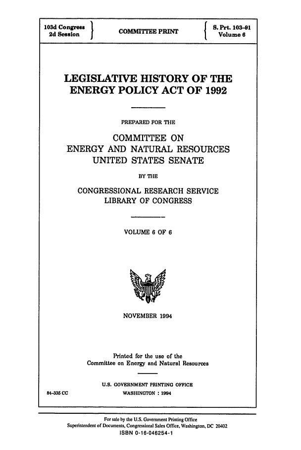 handle is hein.leghis/eplicy0006 and id is 1 raw text is: 103d Congress                    S. Prt. 103-91
2d Session I  COMMITTEE PRINT    Volume 6
LEGISLATIVE HISTORY OF THE
ENERGY POLICY ACT OF 1992
PREPARED FOR THE
COMMITTEE ON
ENERGY AND NATURAL RESOURCES
UNITED STATES SENATE
BY THE
CONGRESSIONAL RESEARCH SERVICE
LIBRARY OF CONGRESS

VOLUME 6 OF 6

NOVEMBER 1994
Printed for the use of the
Committee on Energy and Natural Resources

U.S. GOVERNMENT PRINTING OFFICE
WASHINGTON : 1994

84-335 CC

For sale by the U.S. Government Printing Office
Superintendent of Documents, Congressional Sales Office, Washington, DC 20402
ISBN 0-16-046254-1


