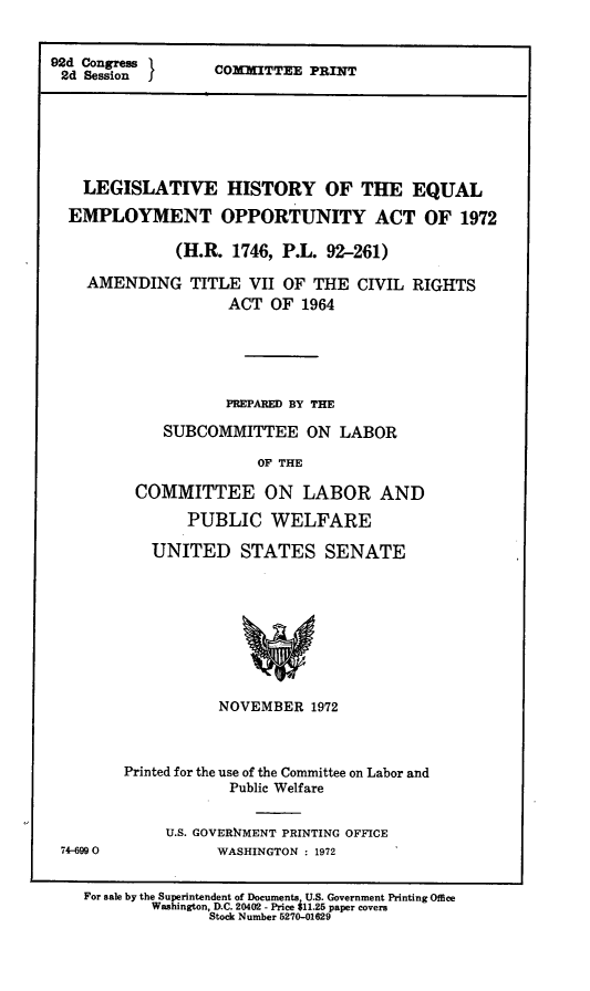 handle is hein.leghis/eqemoa0005 and id is 1 raw text is: 92d Congress 1
2d Session    I

COhEITTEE PRINT

LEGISLATIVE HISTORY OF THE EQUAL
EMPLOYMENT OPPORTUNITY ACT OF 1972
(H.R. 1746, P.L. 92-261)
AMENDING TITLE VII OF THE CIVIL RIGHTS
ACT OF 1964
PREPARED BY THE
SUBCOMMITTEE ON LABOR
OF THE
COMMITTEE ON LABOR AND
PUBLIC WELFARE

74-6990

UNITED STATES SENATE
NOVEMBER 1972
Printed for the use of the Committee on Labor and
Public Welfare
U.S. GOVERXMENT PRINTING OFFICE
WASHINGTON : 1972

For sale by the Superintendent of Documents U.S. Government Printing Office
Washington, D.C. 20402 - Price 11.25 paper covers
Stock Number 5270-01629


