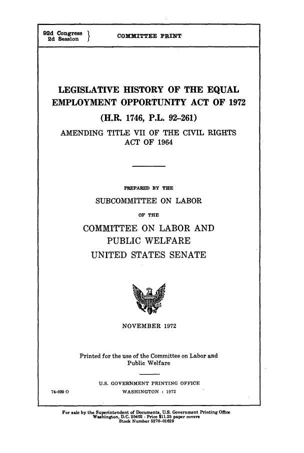 handle is hein.leghis/eqeoa1972 and id is 1 raw text is: 92d Congress
2d Session I

COMMITTEE PRINT

LEGISLATIVE HISTORY OF THE EQUAL
EMPLOYMENT OPPORTUNITY ACT OF 1972
(H.R. 1746, P.L. 92-261)
AMENDING TITLE VII OF THE CIVIL RIGHTS
ACT OF 1964
PREPARED BY THE
SUBCOMMITTEE ON LABOR
OF THE
COMMITTEE ON LABOR AND
PUBLIC WELFARE
UNITED STATES SENATE

NOVEMBER 1972
Printed for the use of the Committee on Labor and
Public Welfare

U.S. GOVER14MENT PRINTING OFFICE
WASHINGTON : 1972

For sale by the Superintendent of Documents U.S. Government Printing Office
Washington, D.C. 20402 - Price $11.25 paper covers
Stock Number 5270-01629

74-6990



