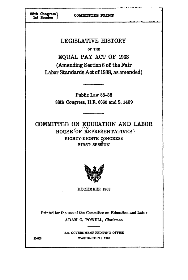 handle is hein.leghis/equalpay0001 and id is 1 raw text is: 88th Congress    COMMITTEE PRINT
lot Sessionj
LEGISLATIVE HISTORY
OF THE
EQUAL PAY ACT OF 1963
(Amending Section 6 of the Fair
Labor Standards Act of 1938, as amended)
Public Law 88-38
88th Congress, H.R. 6060 and S. 1409
COMMITTEE ON EDUCATION AND LABOR
HOUSE (OF REPRESENTATIVES'
EIGHTY-EIGHTH 9ONGRESS
FIRST SESSION
DECEMBER 1963

Printed for the use of the Committee on Education and Labor
ADAM C. POWELL, Chairman
U.S. GOVERNMENT PRINTING OFFICE
25-06                 WASHINGTON * 1968


