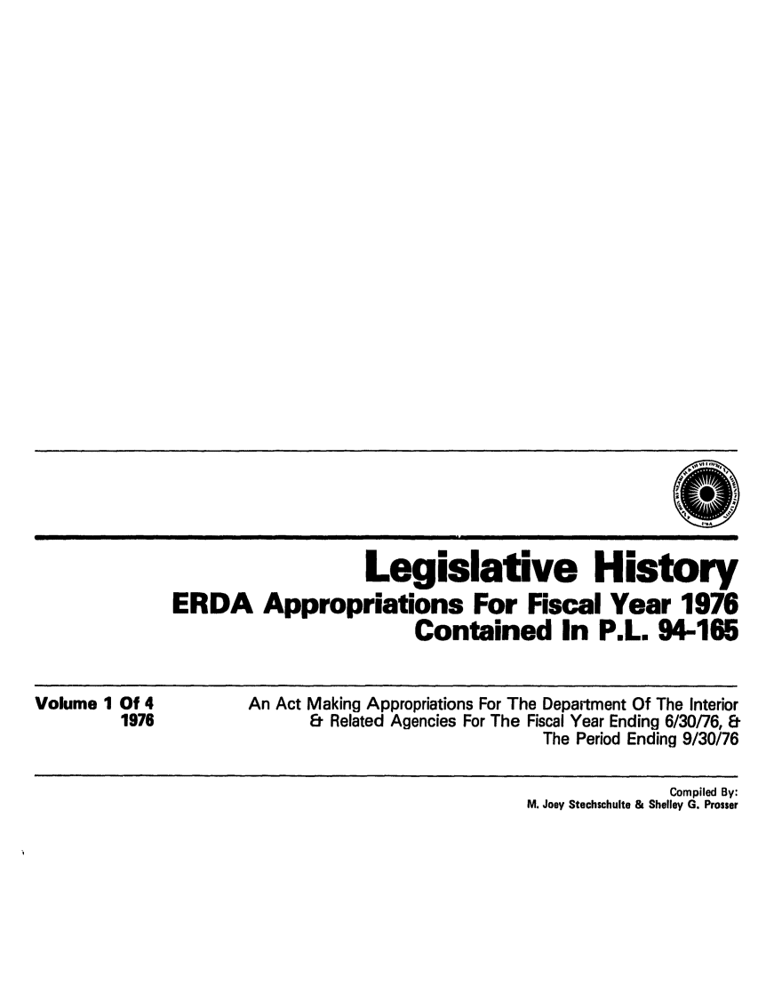 handle is hein.leghis/erdafisca0001 and id is 1 raw text is: Legislative History
ERDA Appropriations For Fiscal Year 1976
Contained In P.L. 94-165

Volume 1 Of 4
1976

An Act Making Appropriations For The Department Of The Interior
& Related Agencies For The Fiscal Year Ending 6/30/76, &
The Period Ending 9/30/76

Compiled By:
M. Joey Stechschulte & Shelley G. Prosser


