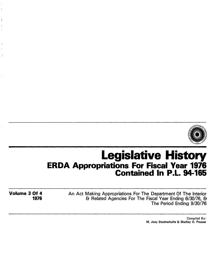 handle is hein.leghis/erdafisca0003 and id is 1 raw text is: Legislative History
ERDA Appropriations For Fiscal Year 1976
Contained In P.L. 94-165

Volume 3 Of 4
1976

An Act Making Appropriations For The Department Of The Interior
& Related Agencies For The Fiscal Year Ending 6/30/76, &
The Period Ending 9/30/76

Compiled By:
M. Joey Stechschulte & Shelley G. Prosser


