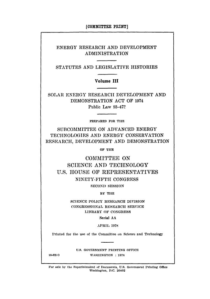 handle is hein.leghis/eredvas0003 and id is 1 raw text is: [COMMITTEE PRINT]

ENERGY RESEARCH AND DEVELOPMENT
ADMINISTRATION
STATUTES AND LEGISLATIVE HISTORIES
Volume III
SOLAR ENERGY RESEARCH DEVELOPMENT AND
DEMONSTRATION ACT OF 1974
Public Law 93-47
PREPARED FORl TIlE
SUBCOMMITTEE ON ADVANCED ENERGY
TECIINOI)GIES AND ENERGY CONSERVATION
RESEARCH, DEVELOPMENT AND DEMONSTRATION
OF THE
COMMITTEE ON
SCIENCE AND TECHNOLOGY
U.S. HOUSE OF REPRESENTATIVES
NINETY-FIFTH CONGRESS
SECOND SESSION
BY TIE
SCIENCE POLICY RESEARCH DIVISION
CONGRESSIONAL RESEARChI SERVICE
LIBRARY OF CONGRESS
Serial AA
APRI, 1978
Printed for the uge of the Committee on Science and Technology
U.S. GOVERNMENT PRINTING OFFICE
99-6730          WASIINGTON : 1978
For sale by the Superintendent of Documents, U.S. Government Printing Office
Washington, D.C. 20402


