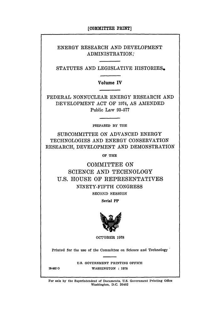 handle is hein.leghis/eredvas0004 and id is 1 raw text is: [COMMITTEE PRINT]
ENERGY RESEARCH AND DEVELOPMENT
ADMINISTRATION,'
STATUTES AND LEGISLATIVE HISTORIES.
Volume IV
FEDERAL NONNUCLEAR ENERGY RESEARCH AND
DEVELOPMENT ACT OF 1974, AS AMENDED
Public Law 93-577
PREPARED BY TIE
SUBCOMMITTEE ON ADVANCED ENERGY
TECHNOLOGIES AND ENERGY CONSERVATION
RESEARCH, DEVELOPMENT AND DEMONSTRATION
OF TIM
COMMITTEE ON
SCIENCE AND TECHNOLOGY
U.S. HOUSE OF REPRESENTATIVES
NINETY-FIFTH CONGRESS
SECOND SESSION
Serial PP
OCTOBER 1978
Printed for the use of the Committee on Science and Technology

28-8620

U.S. GOVERNMENT PRINTING OFFICE
WASHINGTON : 1078

For sale by the Superintendent of Documents, U.S. Government Printing OfMce
Washington, D.C. 20402


