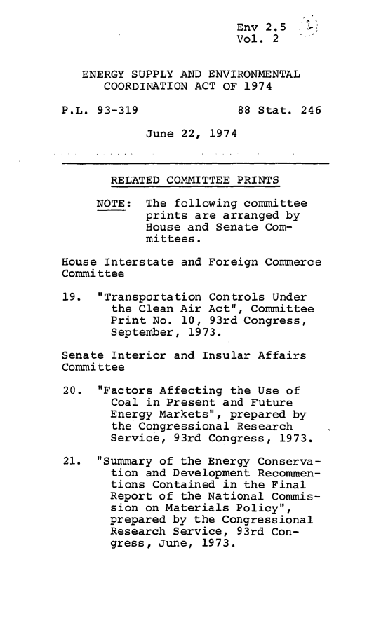 handle is hein.leghis/eseca0002 and id is 1 raw text is: 
                         Env 2.5    '
                         Vol. 2


   ENERGY SUPPLY AND ENVIRONMENTAL
      COORDINATION ACT OF 1974

P.L. 93-319              88 Stat. 246

            June 22, 1974



       RELATED COMMITTEE PRINTS

     NOTE: The following committee
            prints are arranged by
            House and Senate Com-
            mittees.

House Interstate and Foreign Commerce
Committee

19. Transportation Controls Under
       the Clean Air Act, Committee
       Print No. 10, 93rd Congress,
       September, 1973.

Senate Interior and Insular Affairs
Committee

20. Factors Affecting the Use of
       Coal in Present and Future
       Energy Markets, prepared by
       the Congressional Research
       Service, 93rd Congress, 1973.

21. Summary of the Energy Conserva-
       tion and Development Recommen-
       tions Contained in the Final
       Report of the National Commis-
       sion on Materials Policy,
       prepared by the Congressional
       Research Service, 93rd Con-
       gress, June, 1973.



