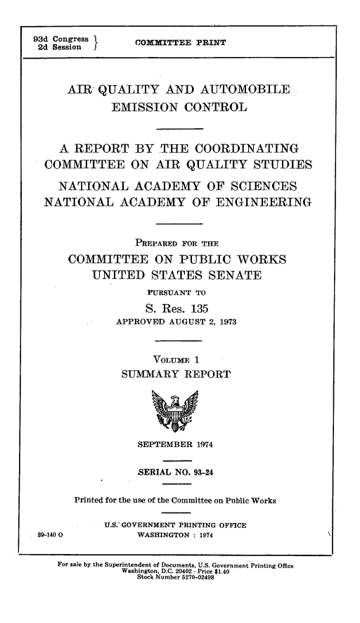 handle is hein.leghis/eseca0003 and id is 1 raw text is: 


93d Congress
2d Session


COMMITTEE PRINT


    AIR' QUALITY AND AUTOMOBILE
           EMISSION CONTROL



  A REPORT BY THE COORDINATING
COMMITTEE ON AIR QUALITY STUDIES

  NATIONAL ACADEMY OF SCIENCES
NATIONAL ACADEMY OF ENGINEERING



               PREPARED FOR THE
    COMMITTEE ON PUBLIC WORKS
        UNITED STATES SENATE
                 PURSUANT TO

                 S. Res. 135
            APPROVED AUGUST 2, 1973



                  VOLUME 1
             SUMMARY REPORT






               SEPTEMBER 1974


39-140 0


          SERIAL NO. 93-24

Printed for the use of the Committee on Public Works

     U.S.- GOVERNMENT PRINTING OFFICE
          WASHINGTON : 1974


For sale by the Superintendent of Documents, U.S. Government Printing Office
          Washington, D.C. 20402 - Price $1.40
             Stock Number 5270-02498


