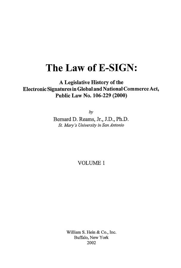 handle is hein.leghis/esign0001 and id is 1 raw text is: 









         The Law of E-SIGN:

              A Legislative History of the
Electronic Signatures in Global and National Commerce Act,
            Public Law No. 106-229 (2000)

                         by
           Bemard D. Reams, Jr., J.D., Ph.D.
             St. Mary's University in San Antonio


    VOLUME 1










William S. Hein & Co., Inc.
   Buffalo, New York
        2002


