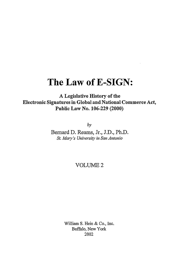 handle is hein.leghis/esign0002 and id is 1 raw text is: 













          The Law of E-SIGN:

              A Legislative History of the
Electronic Signatures in Global and National Commerce Act,
             Public Law No. 106-229 (2000)


                         by
           Bernard D. Reams, Jr., J.D., Ph.D.
             St. Mary's University in San Antonio


    VOLUME 2









William S. Hein & Co., Inc.
   Buffalo, New York
        2002


