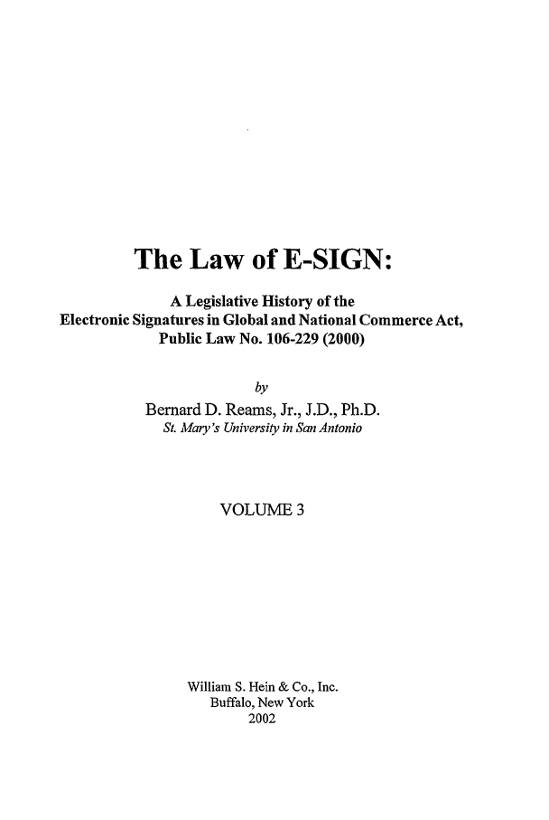 handle is hein.leghis/esign0003 and id is 1 raw text is: The Law of E-SIGN:
A Legislative History of the
Electronic Signatures in Global and National Commerce Act,
Public Law No. 106-229 (2000)
by
Bernard D. Reams, Jr., J.D., Ph.D.
St. Mary's University in San Antonio

VOLUME 3
William S. Hein & Co., Inc.
Buffalo, New York
2002


