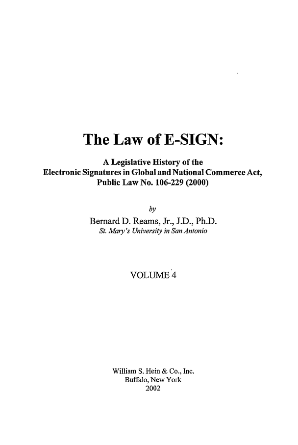 handle is hein.leghis/esign0004 and id is 1 raw text is: The Law of E-SIGN:
A Legislative History of the
Electronic Signatures in Global and National Commerce Act,
Public Law No. 106-229 (2000)
by
Bernard D. Reams, Jr., J.D., Ph.D.
St. Mary's University in San Antonio

VOLUME 4
William S. Hein & Co., Inc.
Buffalo, New York
2002


