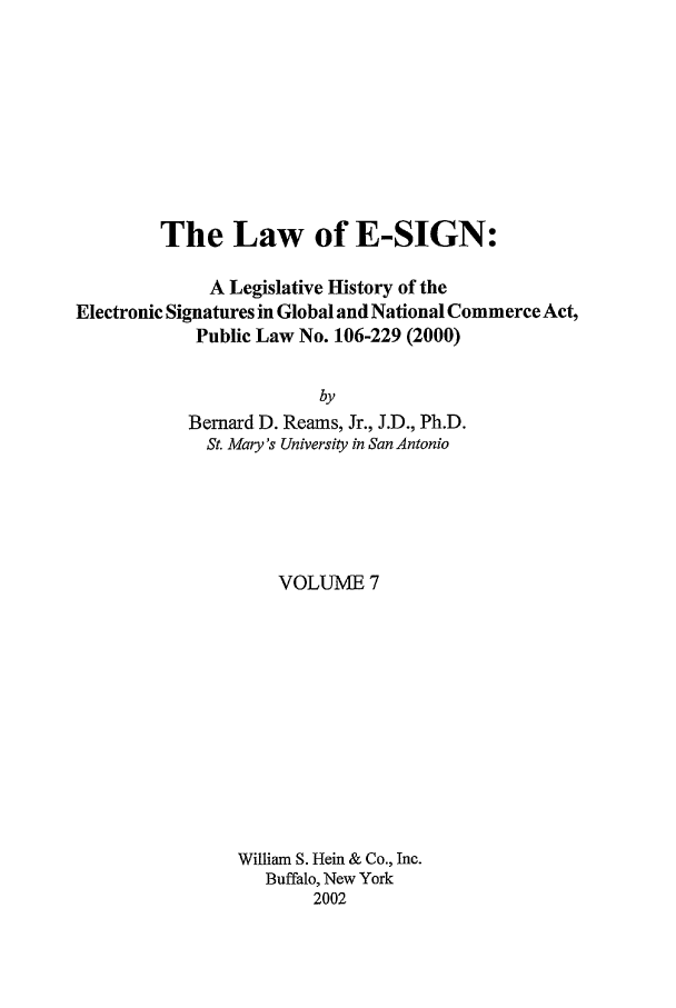 handle is hein.leghis/esign0007 and id is 1 raw text is: The Law of E-SIGN:
A Legislative History of the
Electronic Signatures in Global and National Commerce Act,
Public Law No. 106-229 (2000)
by
Bernard D. Reams, Jr., J.D., Ph.D.
St. Mary's University in San Antonio

VOLUME 7
William S. Hein & Co., Inc.
Buffalo, New York
2002


