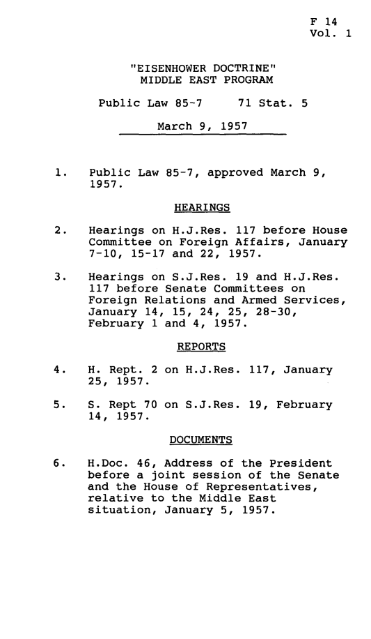 handle is hein.leghis/esnhwd0001 and id is 1 raw text is: 
                                     F 14
                                     Vol. 1


           EISENHOWER DOCTRINE
           MIDDLE EAST PROGRAM

      Public Law 85-7      71 Stat. 5

               March 9, 1957



1.   Public Law 85-7, approved March 9,
     1957.

                 HEARINGS

2.   Hearings on H.J.Res. 117 before House
     Committee on Foreign Affairs, January
     7-10, 15-17 and 22, 1957.

3.   Hearings on S.J.Res. 19 and H.J.Res.
     117 before Senate Committees on
     Foreign Relations and Armed Services,
     January 14, 15, 24, 25, 28-30,
     February 1 and 4, 1957.

                  REPORTS

4.   H. Rept. 2 on H.J.Res. 117, January
     25, 1957.

5.   S. Rept 70 on S.J.Res. 19, February
     14, 1957.

                 DOCUMENTS

6.   H.Doc. 46, Address of the President
     before a joint session of the Senate
     and the House of Representatives,
     relative to the Middle East
     situation, January 5, 1957.



