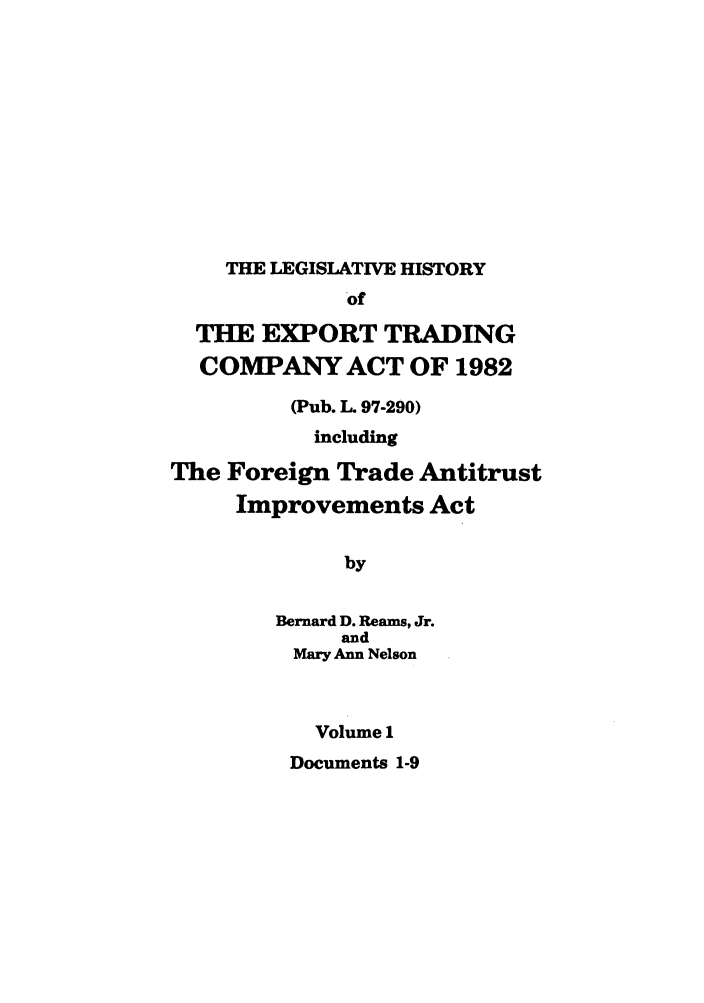 handle is hein.leghis/etcaitft0001 and id is 1 raw text is: THE LEGISLATIVE HISTORY

of
THE EXPORT TRADING
COMPANY ACT OF 1982
(Pub. L 97-290)
including
The Foreign Trade Antitrust
Improvements Act
by
Bernard D. Reams, Jr.
and
Mary Ann Nelson
Volume 1
Documents 1-9


