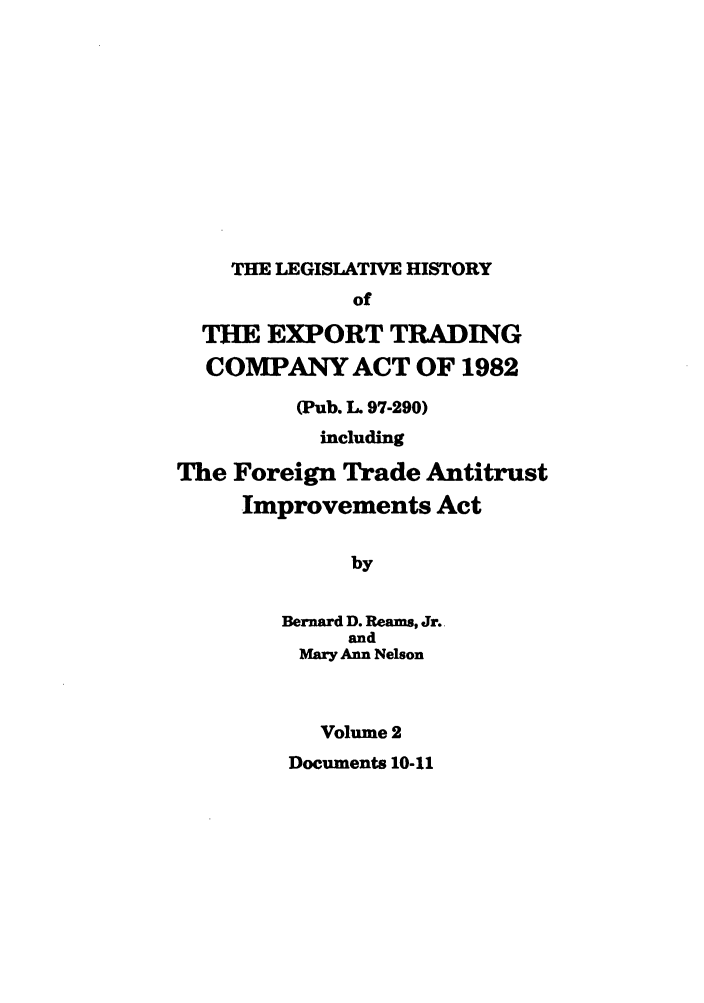 handle is hein.leghis/etcaitft0002 and id is 1 raw text is: THE LEGISLATIVE HISTORY

of
THE EXPORT TRADING
COMPANY ACT OF 1982
(Pub. L. 97-290)
including
The Foreign Trade Antitrust
Improvements Act
by
Bernard D. Reams, Jr.
and
Mary Ann Nelson
Volume 2

Documents 10-11


