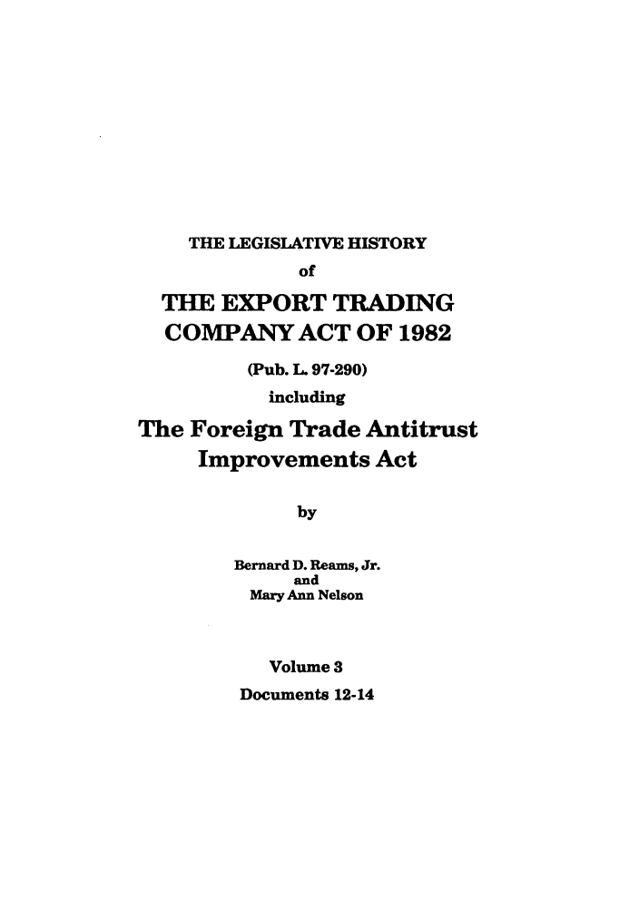 handle is hein.leghis/etcaitft0003 and id is 1 raw text is: THE LEGISLATIVE HISTORY

of
THE EXPORT TRADING
COMPANY ACT OF 1982
(Pub. L. 97-290)
including
The Foreign Trade Antitrust
Improvements Act
by
Bernard D. Reams, Jr.
and
Mary Ann Nelson
Volume 3
Documents 12-14


