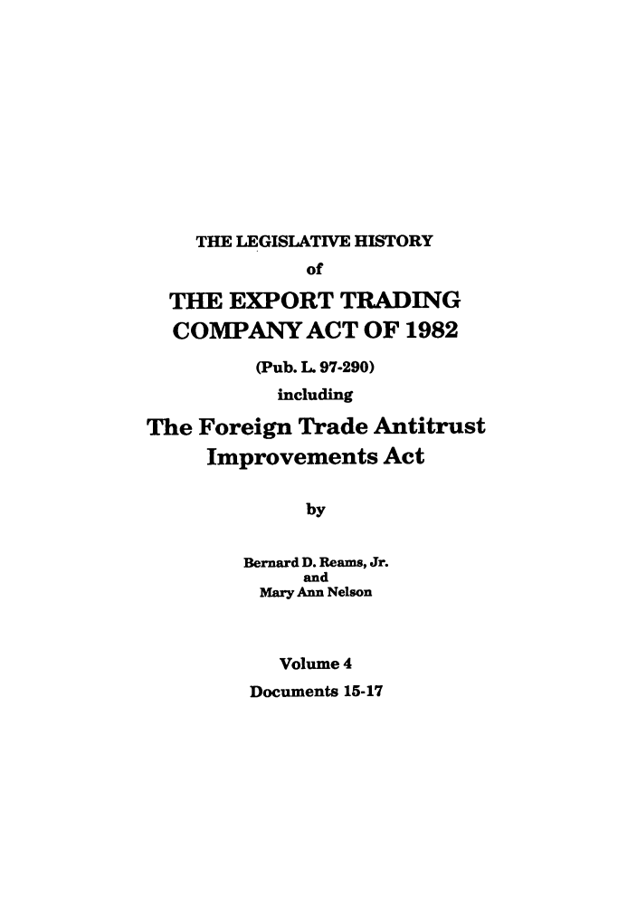 handle is hein.leghis/etcaitft0004 and id is 1 raw text is: THE LEGISLATIVE HISTORY
of
THE EXPORT TRADING
COMPANY ACT OF 1982
(Pub. L. 97-290)
including
The Foreign Trade Antitrust
Improvements Act
by
Bernard D. Reams, Jr.
and
Mary Ann Nelson
Volume 4
Documents 15-17


