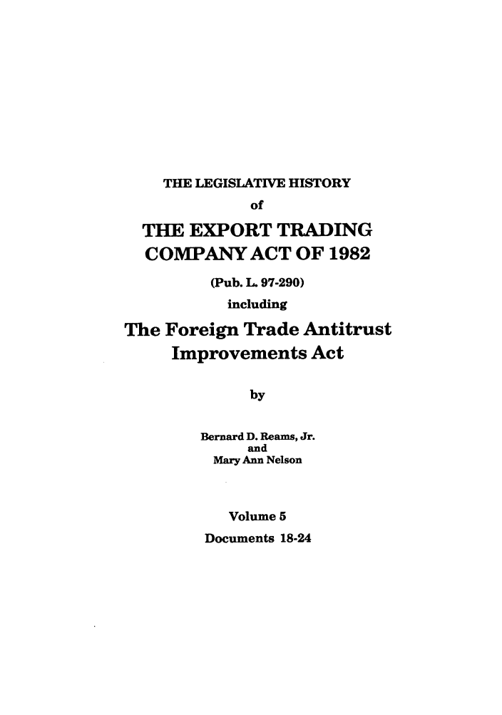 handle is hein.leghis/etcaitft0005 and id is 1 raw text is: THE LEGISLATIVE HISTORY

of
THE EXPORT TRADING
COMPANY ACT OF 1982
(Pub. L. 97-290)
including
The Foreign Trade Antitrust
Improvements Act
by
Bernard D. Reams, Jr.
and
Mary Ann Nelson
Volume 5
Documents 18-24


