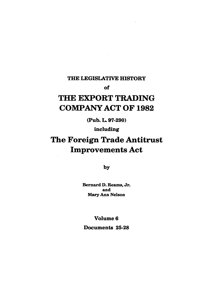 handle is hein.leghis/etcaitft0006 and id is 1 raw text is: THE LEGISLATIVE HISTORY

of
THE EXPORT TRADING
COMPANY ACT OF 1982
(Pub. L. 97-290)
including
The Foreign Trade Antitrust
Improvements Act
by
Bernard D. Reams, Jr.
and
Mary Ann Nelson
Volume 6

Documents 25-28


