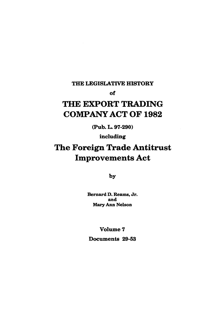 handle is hein.leghis/etcaitft0007 and id is 1 raw text is: THE LEGISLATIVE HISTORY

of
THE EXPORT TRADING
COMPANY ACT OF 1982
(Pub. L. 97-290)
including
The Foreign Trade Antitrust
Improvements Act
by
Bernard D. Reams, Jr.
and
Mary Ann Nelson
Volume 7

Documents 29-53



