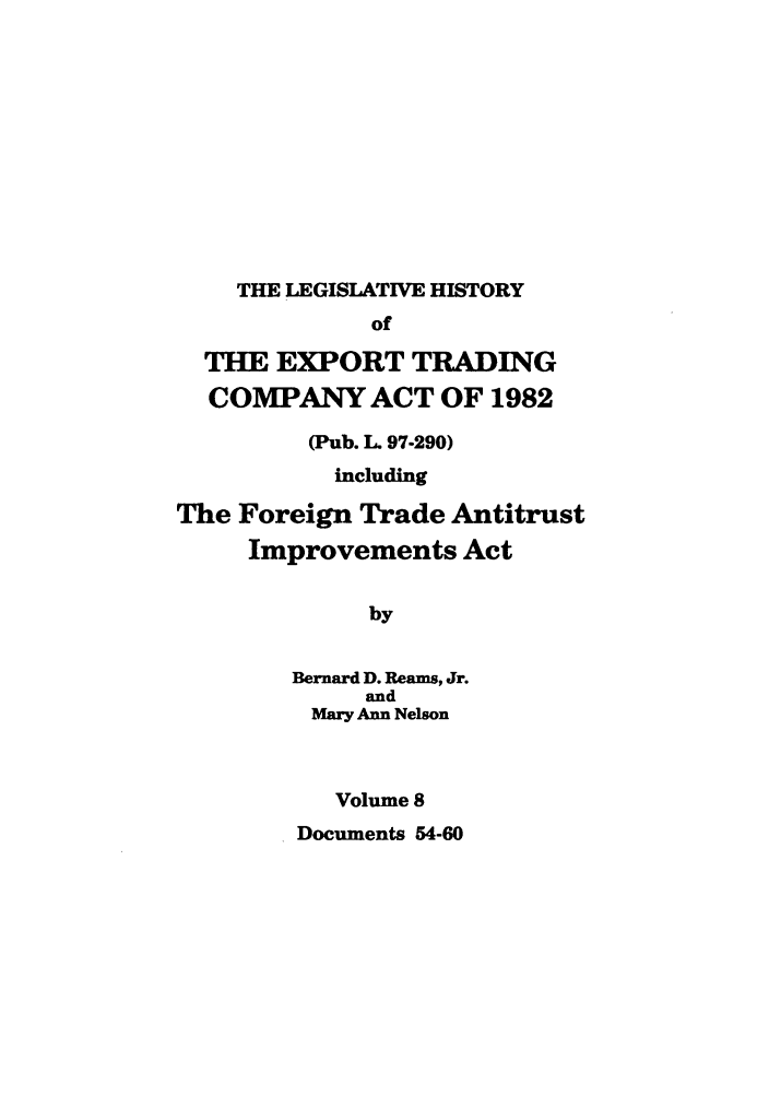 handle is hein.leghis/etcaitft0008 and id is 1 raw text is: THE LEGISLATIVE HISTORY

of
THE EXPORT TRADING
COMPANY ACT OF 1982
(Pub. L. 97-290)
including
The Foreign Trade Antitrust
Improvements Act
by
Bernard D. Reams, Jr.
and
Mary Ann Nelson
Volume 8
Documents 54-60


