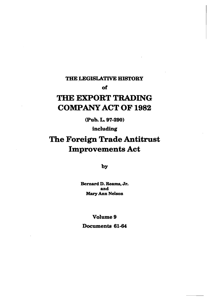 handle is hein.leghis/etcaitft0009 and id is 1 raw text is: THE LEGISLATIVE HISTORY
of
THE EXPORT TRADING
COMPANY ACT OF 1982
(Pub. L. 97-290)
including
The Foreign Trade Antitrust
Improvements Act
by
Bernard D. Reams, Jr.
and
Mary Ann Nelson
Volume 9

Documents 61-64


