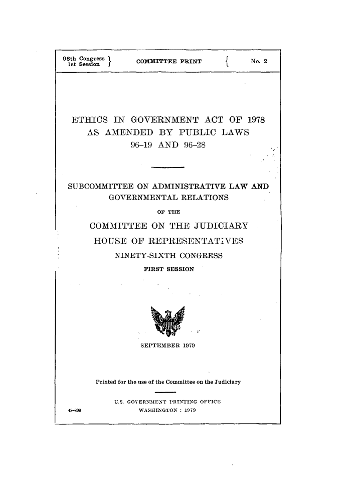 handle is hein.leghis/ethadmd0001 and id is 1 raw text is: 96th Congress   COMMITTEE PRINT           No. 2
1st Session    C
ETHICS IN GOVERNMENT ACT OF 1978
AS AMENDED BY PUBLIC LAWS
96-19 AND 96-28
SUBCOMMITTEE ON ADMINISTRATIVE LAW AND
GOVERNMENTAL RELATIONS
OF THE
COMMITTEE ON THE JUDICIARY
HOUSE OF REPRESENTATIVES
NINETY-SIXTH CONGRESS
FIRST SESSION
SEPTEMBER 1979
Printed for the use of the Committee on the Judiciary
U.S. GOVERNMENT PRINTING OFFICE
48-908          WASHINGTON : 1979


