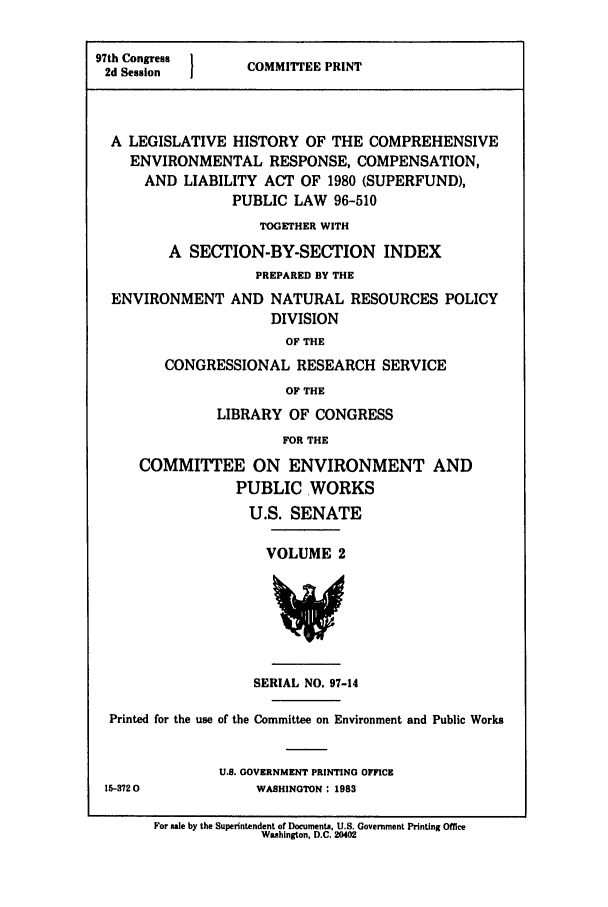 handle is hein.leghis/evrespnse2492 and id is 1 raw text is: 97th Congress  COMMITTEE PRINT
2d Session  I
A LEGISLATIVE HISTORY OF THE COMPREHENSIVE
ENVIRONMENTAL RESPONSE, COMPENSATION,
AND LIABILITY ACT OF 1980 (SUPERFUND),
PUBLIC LAW 96-510
TOGETHER WITH
A SECTION-BY-SECTION INDEX
PREPARED BY THE
ENVIRONMENT AND NATURAL RESOURCES POLICY
DIVISION
OF THE
CONGRESSIONAL RESEARCH SERVICE
OF THE

LIBRARY OF CONGRESS
FOR THE
COMMITTEE ON ENVIRONMENT AND
PUBLIC WORKS
U.S. SENATE

VOLUME 2

SERIAL NO. 97-14

Printed for the use of the Committee on Environment and Public Works
U.S. GOVERNMENT PRINTING OFFICE
15-3720                        WASHINGTON : 1983
For sale by the Superintendent of Documents, U.S. Government Printing Office
Washington, D.C. 20402


