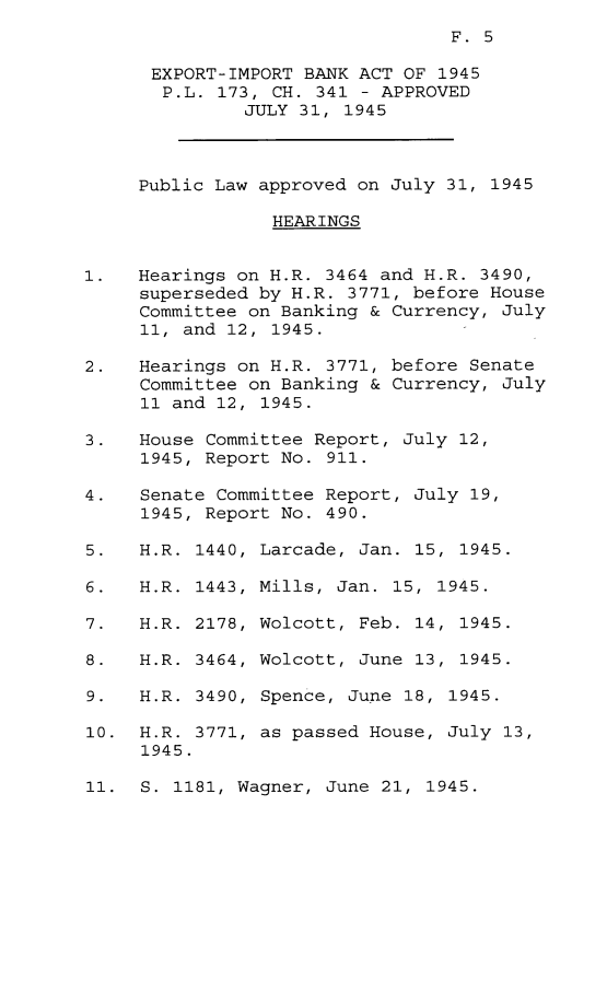handle is hein.leghis/eximpa0001 and id is 1 raw text is: F. 5

EXPORT-IMPORT BANK ACT OF 1945
P.L. 173, CH. 341 - APPROVED
JULY 31, 1945
Public Law approved on July 31, 1945
HEARINGS
1.   Hearings on H.R. 3464 and H.R. 3490,
superseded by H.R. 3771, before House
Committee on Banking & Currency, July
11, and 12, 1945.
2.   Hearings on H.R. 3771, before Senate
Committee on Banking & Currency, July
11 and 12, 1945.
3.   House Committee Report, July 12,
1945, Report No. 911.
4.   Senate Committee Report, July 19,
1945, Report No. 490.

5.   H.R. 1440,
6.   H. R. 1443,
7.   H. R. 2178,
8.   H. R. 3464,
9.   H. R. 3490,
10. H.R. 3771,
1945.

Larcade, Jan. 15, 1945.
Mills, Jan. 15, 1945.
Wolcott, Feb. 14, 1945.
Wolcott, June 13, 1945.
Spence, June 18, 1945.
as passed House, July 13,

11. S. 1181, Wagner, June 21, 1945.


