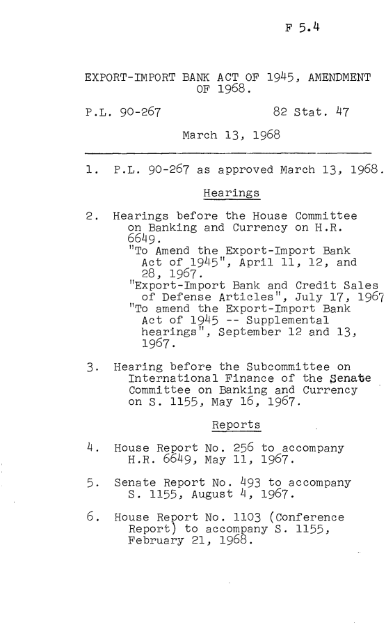 handle is hein.leghis/eximpba0001 and id is 1 raw text is: F 5.4

EXPORT-IMPORT BANK ACT OF 1945, AMENDMENT
OF 1968.
P.L. 90-267                82 Stat. 47
March 13, 1968
1. P.L. 90-267 as approved March 13, 1968.
Hearings
2. Hearings before the House Committee
on Banking and Currency on H.R.
6649.
To Amend the Export-Import Bank
Act of 1945, April 11, 12, and
28, 1967.
Export-Import Bank and Credit Sales
of Defense Articles, July 17, 1967
To amend the Export-Import Bank
Act of 1945 -- Supplemental
hearings, September 12 and 13,
1967.
3. Hearing before the Subcommittee on
International Finance of the Senate
Committee on Banking and Currency
on S. 1155, May 16, 1967.
Reports
4. House Report No. 256 to accompany
H.R. 6649, May 11, 1967.
5. Senate Report No. 493 to accompany
S. 1155, August 4, 1967.
6. House Report No. 1103 (Conference
Report) to accompany S. 1155,
February 21, 1968.



