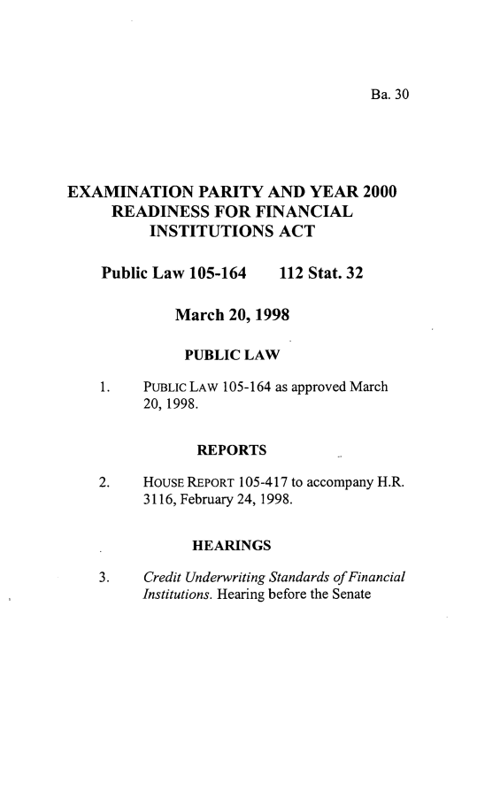 handle is hein.leghis/exmpy0001 and id is 1 raw text is: Ba. 30

EXAMINATION PARITY AND YEAR 2000
READINESS FOR FINANCIAL
INSTITUTIONS ACT

Public Law 105-164

112 Stat. 32

March 20, 1998
PUBLIC LAW
1.    PUBLIC LAW 105-164 as approved March
20, 1998.
REPORTS
2.    HOUSE REPORT 105-417 to accompany H.R.
3116, February 24, 1998.
HEARINGS
3.    Credit Underwriting Standards ofFinancial
Institutions. Hearing before the Senate


