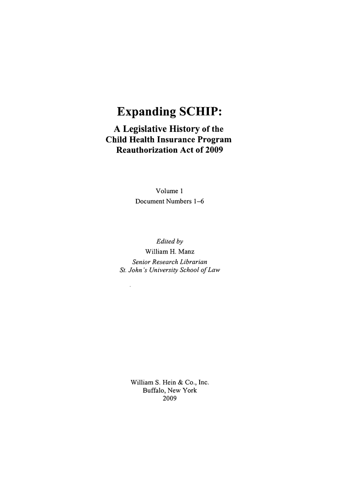 handle is hein.leghis/exschip0001 and id is 1 raw text is: Expanding SCHIP:
A Legislative History of the
Child Health Insurance Program
Reauthorization Act of 2009
Volume 1
Document Numbers 1-6
Edited by
William H. Manz
Senior Research Librarian
St. John's University School of Law
William S. Hein & Co., Inc.
Buffalo, New York
2009


