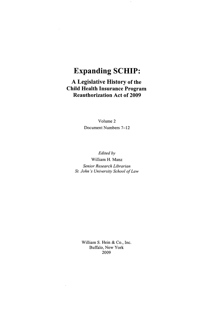 handle is hein.leghis/exschip0002 and id is 1 raw text is: Expanding SCHIP:
A Legislative History of the
Child Health Insurance Program
Reauthorization Act of 2009
Volume 2
Document Numbers 7-12
Edited by
William H. Manz
Senior Research Librarian
St. John 's University School of Law
William S. Hein & Co., Inc.
Buffalo, New York
2009



