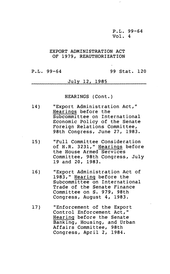 handle is hein.leghis/extada0005 and id is 1 raw text is: P.L. 99-64
Vol. 4
EXPORT ADMINISTRATION ACT
OF 1979, REAUTHORIZATION
P.L. 99-64                99 Stat. 120
July 12, 1985
HEARINGS (Cont.)
14)    Export Administration Act,
Hearings before the
Subcommittee on International
Economic Policy of the Senate
Foreign Relations Committee,
98th Congress, June 27, 1983.
15)    Full Committee Consideration
of H.R. 3231, Hearings before
the House Armed Services
Committee, 98th Congress, July
19 and 20, 1983.
16)    Export Administration Act of
1983, Hearing before the
Subcommittee on International
Trade of the Senate Finance
Committee on S. 979, 98th
Congress, August 4, 1983.
17)    Enforcement of the Export
Control Enforcement Act,
Hearing before the Senate
Banking, Housing, and Urban
Affairs Committee, 98th
Congress, April 2, 1984.


