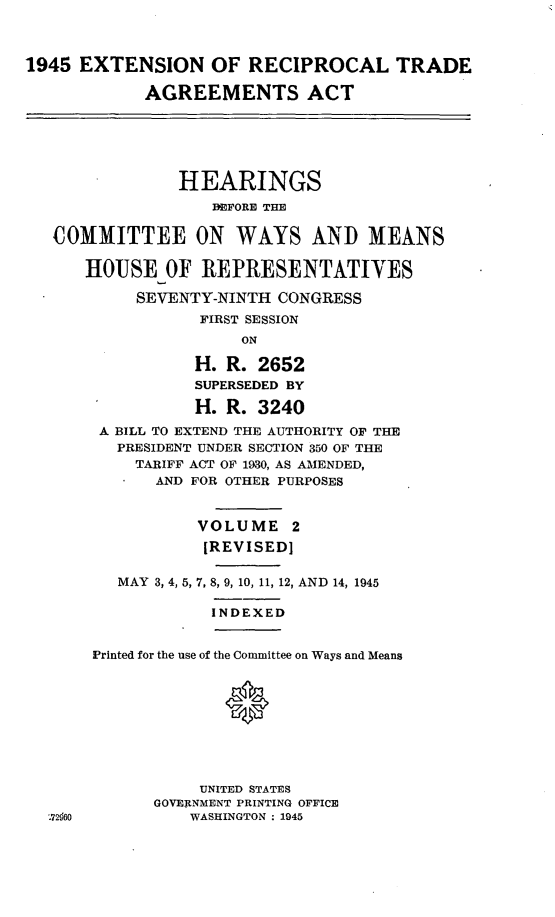 handle is hein.leghis/extrta0003 and id is 1 raw text is: 1945 EXTENSION OF RECIPROCAL TRADE
AGREEMENTS ACT

HEARINGS
EFORE THE
COMMITTEE ON WAYS AND MEANS
HOUSE OF REPRESENTATIVES
SEVENTY-NINTH CONGRESS
FIRST SESSION
ON
H. R. 2652
SUPERSEDED BY
H. R. 3240
A BILL TO EXTEND THE AUTHORITY OF THE
PRESIDENT UNDER SECTION 350 OF THE
TARIFF ACT OF 1930, AS AMENDED,
AND FOR OTHER PURPOSES
VOLUME 2
[REVISED]
MAY 3, 4, 5, 7, 8, 9, 10, 11, 12, AND 14, 1945

INDEXED

Printed for the use of the Committee on Ways and Means
0
UNITED STATES
GOVERNMENT PRINTING OFFICE
WASHINGTON : 1945


