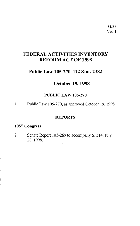 handle is hein.leghis/faira0001 and id is 1 raw text is: 




                                       G.33
                                       Vol.1




    FEDERAL ACTIVITIES INVENTORY
          REFORM ACT OF 1998

      Public Law 105-270 112 Stat. 2382

                October 19, 1998

            PUBLIC LAW 105-270

1. Public Law 105-270, as approved October 19, 1998


                 REPORTS

105th Congress

2.   Senate Report 105-269 to accompany S. 314, July
     28, 1998.


