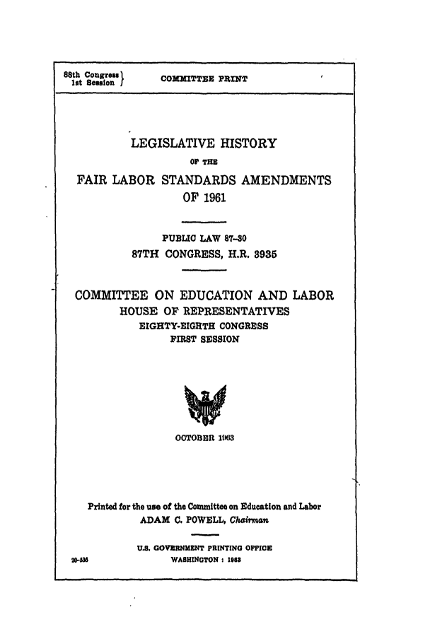 handle is hein.leghis/fairlbr0001 and id is 1 raw text is: 88th Congreu
lot Seusion I

COMMITTER PRINT

LEGISLATIVE HISTORY
OF THE
FAIR LABOR STANDARDS AMENDMENTS
OF 1961
PUBLIC LAW 87-30
87TH CONGRESS, H.R. 3935
COMMITTEE ON EDUCATION AND LABOR
HOUSE OF REPRESENTATIVES
EIGHTY-EIGHTH CONGRESS
FIRST SESSION
OCTOBER 11K13

Printed for the use of the Committee on Education and Labor
ADAM C. POWELL, Chairman
U.S. GOVERNMENT PRINTING OFFICE
20-6                 WASHINGTON : 1963


