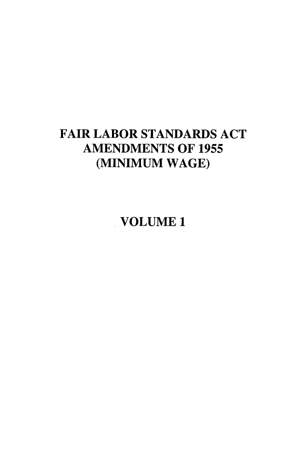 handle is hein.leghis/fairlsaa0001 and id is 1 raw text is: FAIR LABOR STANDARDS ACT
AMENDMENTS OF 1955
(MINIMUM WAGE)
VOLUME 1


